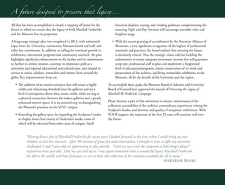 “Having been a fan of Marshall Fredericks for many years I looked forward to the time when I could bring my two
children to visit the museum. After 30 minutes of great fun and conversation, I thought it time to offer my attention-
challenged 3 and 5 year olds an opportunity to play outside. “Can’t we stay with the sculptures a little longer please?”
replied my three year old. I felt my eyes well up as I was again reminded what a wonderful legacy Marshall Fredericks
has left to the world, and how fortunate we are to have this collection of his creations available for all to enjoy.”
-Madeline Burke
A future designed to preserve that legacy...
All that has been accomplished is simply a stepping off point for the
future in which we ensure that the legacy of both Marshall Fredericks
and his Museum lives in perpetuity.
A long-range strategic plan was completed in 2012, with substantial
input from the University, community, Museum board and staff, and
other key constituents. In addition to calling for continual growth in
exhibitions, educational programs and community outreach, the plan
highlights significant enhancements to the facility and its endowments
to further its artistic mission, continue its impressive path as a
university and regional educational and cultural asset, and expand its
service to artists, scholars, researchers and visitors from around the
globe. Key improvements focus on:
•	 The addition of an exterior entrance that will create a highly
visible and welcoming threshold into the galleries and set a
level of anticipation about what awaits inside, while serving as
a physical connection between the indoor galleries and a greatly
enhanced exterior space. It is an essential step in distinguishing
the Museum’s presence on the SVSU campus.
•	 Extending the gallery space by expanding the Sculpture Garden
to display more than twenty of Fredericks’s works, some of
which will be relocated from other areas of campus. Small
botanical displays, seating, and winding pathways complementing the
stunning Night and Day Fountain will encourage extended visits and
heighten usage.
•	 With the recent granting of accreditation by the American Alliance of
Museums, a very significant recognition of the highest of professional
standards and practices, the board realized that ensuring the future
is absolutely critical. Thus the strategic vision calls for building the
endowments to ensure adequate investment income that will guarantee
a top rate, professional staff to plan and implement a heightened
level of educational programs, ensure conservation of art work and
preservation of the archives, and bring memorable exhibitions to the
Museum, all for the benefit of the University and the region.
To accomplish these goals, the Museum Board of Advisors and University
Board of Control have approved the launch of Preserving the Legacy of
Marshall M. Fredericks Campaign.
Please become a part of this movement to ensure: maintenance of the
collection; accessibility of the archives; extraordinary experiences visiting the
Sculptor’s Studio; and diversity and quality of temporary exhibitions. With
YOUR support, the trajectory of the first 25 years will continue well into
the future.
A future designed to preserve that legacy...
 