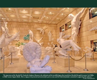 “The importance of the Marshall M. Fredericks Sculpture Museum is the celebration of the incredible legacy that travels from Marshall through his mentor Carl Milles,
to Milles’ mentor Auguste Rodin. This is a legacy to be protected and nurtured for years to come and the Fredericks family is committed to supporting this endeavor.”
-Carl Fredericks
9
 