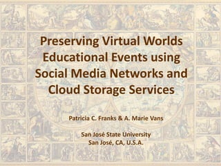 Preserving Virtual Worlds
Educational Events using
Social Media Networks and
Cloud Storage Services
Patricia C. Franks & A. Marie Vans
San José State University
San José, CA, U.S.A.
 