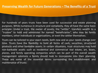 Preserving Wealth for Future Generations – The Benefits of a Trust
For hundreds of years trusts have been used for succession and estate planning
purposes. While numerous in structure and complexity, they all have the same basic
principle: Under a trust, the owner of assets, the “settlor”, transfers wealth to a
“trustee” to hold and administer for named “beneficiaries”, who may be family
members, other individuals or organizations, or even the settler themselves.
Trusts can be tailored to your exact needs, both now and as your needs change over
time. Trusts have the flexibility to hold all forms of cash, securities, structured
products and other bankable assets. In certain situations, trust structures may hold
non-bankable assets such as residential and commercial real estate, art, boats,
planes, and family operating companies which can be part of the overall wealth
management solutions a family should look to incorporate into their planning.
These are some of the essential terms surrounding the establishment and
maintenance of trusts:
 