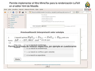 Permite implementar el filtro MimeTex para la renderización LaTeX  en el editor html de Moodle. Permite la entrada de notación específica, por ejemple en cuestionarios 