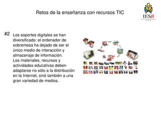 Retos de la enseñanza con recursos TIC #2 Los soportes digitales se han diversificado: el ordenador de sobremesa ha dejado de ser el único medio de interacción y almacenaje de información.  Los materiales, recursos y  actividades educativas deben adaptarse no sólo a la distribución en la Internet, sinó también a una gran variedad de medios. 