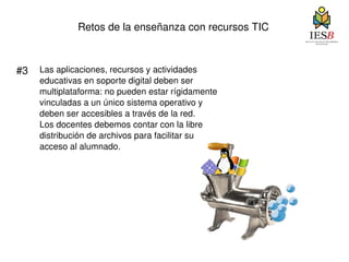 Retos de la enseñanza con recursos TIC #3 Las aplicaciones, recursos y actividades educativas en soporte digital deben ser multiplataforma: no pueden estar rígidamente vinculadas a un único sistema operativo y  deben ser accesibles a través de la red.  Los docentes debemos contar con la libre  distribución de archivos para facilitar su  acceso al alumnado. 