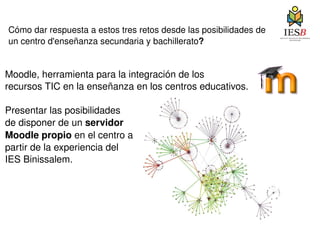 Cómo dar respuesta a estos tres retos desde las posibilidades de un centro d'enseñanza secundaria y bachillerato ? Moodle, herramienta para la integración de los  recursos TIC en la enseñanza en los centros educativos. Presentar las posibilidades  de disponer de un  servidor  Moodle propio  en el centro a  partir de la experiencia del  IES Binissalem. 