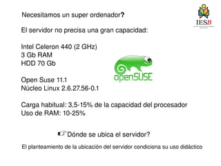 El servidor no precisa una gran capacidad: Intel Celeron 440 (2 GHz) 3 Gb RAM HDD 70 Gb Open Suse 11.1 Núcleo Linux 2.6.27.56-0.1 Carga habitual: 3,5-15% de la capacidad del procesador Uso de RAM: 10-25%  Necesitamos un super ordenador ? ☞ Dónde se ubica el servidor? El planteamiento de la ubicación del servidor condiciona su uso didáctico 