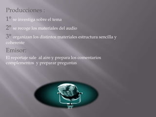 Producciones :1° se investiga sobre el tema 2° se recoge los materiales del audio3° organizan los distintos materiales estructura sencilla y        coherenteEmisor: El reportaje sale  al aire y prepara los comentarios  complementos  y preparar preguntas 