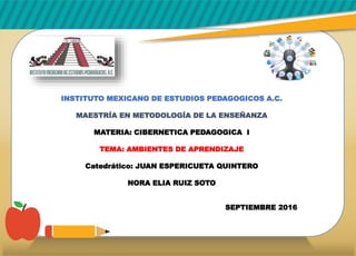INSTITUTO MEXICANO DE ESTUDIOS PEDAGOGICOS A.C.
MAESTRÍA EN METODOLOGÍA DE LA ENSEÑANZA
MATERIA: CIBERNETICA PEDAGOGICA I
TEMA: AMBIENTES DE APRENDIZAJE
Catedrático: JUAN ESPERICUETA QUINTERO
NORA ELIA RUIZ SOTO
SEPTIEMBRE 2016
 