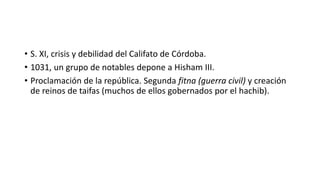 • S. XI, crisis y debilidad del Califato de Córdoba.
• 1031, un grupo de notables depone a Hisham III.
• Proclamación de l...