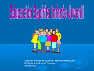 Comisión Europa de Educación Espirita Infanto-juvenil
DIJ Federación Espirita Española
Madrid 2012
 