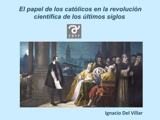 El papel de los católicos en la revolución
científica de los últimos siglos
Ignacio Del Villar
 
