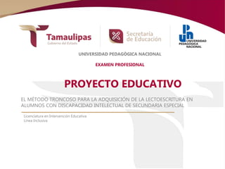 PROYECTO EDUCATIVO
EL MÉTODO TRONCOSO PARA LA ADQUISICIÓN DE LA LECTOESCRITURA EN
ALUMNOS CON DISCAPACIDAD INTELECTUAL DE SECUNDARIA ESPECIAL
Licenciatura en Intervención Educativa
Línea Inclusiva
UNIVERSIDAD PEDAGÓGICA NACIONAL
EXAMEN PROFESIONAL
 