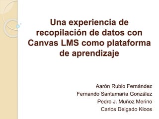 Una experiencia de
recopilación de datos con
Canvas LMS como plataforma
de aprendizaje
Aarón Rubio Fernández
Fernando Santamaría González
Pedro J. Muñoz Merino
Carlos Delgado Kloos
 