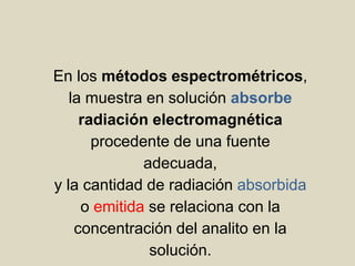 En los métodos espectrométricos,
la muestra en solución absorbe
radiación electromagnética
procedente de una fuente
adecuada,
y la cantidad de radiación absorbida
o emitida se relaciona con la
concentración del analito en la
solución.
 