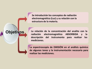Se introducirán los conceptos de radiación
electromagnética (Luz) y su relación con la
estructura de la materia.
La relación de la concentración del analito con la
radiación electromagnética ABSORBIDA y la
descripción del instrumento para realizar las
mediciones.
La espectroscopía de EMISIÓN en el análisis químico
de algunos iones y la instrumentación necesaria para
realizar las mediciones.
Estudiant
es
Com
Objetivos
 