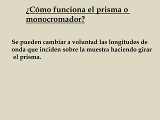 ¿Cómo funciona el prisma o
monocromador?
Se pueden cambiar a voluntad las longitudes de
onda que inciden sobre la muestra haciendo girar
el prisma.
 
