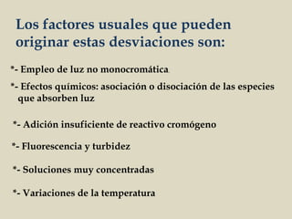 *- Empleo de luz no monocromática.
*- Efectos químicos: asociación o disociación de las especies
que absorben luz
*- Adición insuficiente de reactivo cromógeno
*- Fluorescencia y turbidez
*- Soluciones muy concentradas
*- Variaciones de la temperatura
Los factores usuales que pueden
originar estas desviaciones son:
 