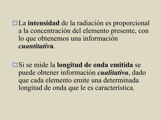 La intensidad de la radiación es proporcional
a la concentración del elemento presente, con
lo que obtenemos una información
cuantitativa.
Si se mide la longitud de onda emitida se
puede obtener información cualitativa, dado
que cada elemento emite una determinada
longitud de onda que le es característica.
 