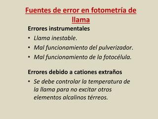 Fuentes de error en fotometría de
llama
Errores instrumentales
• Llama inestable.
• Mal funcionamiento del pulverizador.
• Mal funcionamiento de la fotocélula.
Errores debido a cationes extraños
• Se debe controlar la temperatura de
la llama para no excitar otros
elementos alcalinos térreos.
 
