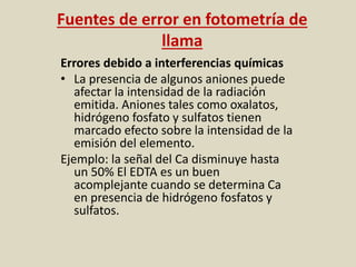 Fuentes de error en fotometría de
llama
Errores debido a interferencias químicas
• La presencia de algunos aniones puede
afectar la intensidad de la radiación
emitida. Aniones tales como oxalatos,
hidrógeno fosfato y sulfatos tienen
marcado efecto sobre la intensidad de la
emisión del elemento.
Ejemplo: la señal del Ca disminuye hasta
un 50% El EDTA es un buen
acomplejante cuando se determina Ca
en presencia de hidrógeno fosfatos y
sulfatos.
 