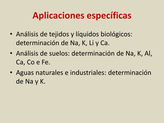 Aplicaciones específicas
• Análisis de tejidos y líquidos biológicos:
determinación de Na, K, Li y Ca.
• Análisis de suelos: determinación de Na, K, Al,
Ca, Co e Fe.
• Aguas naturales e industriales: determinación
de Na y K.
 