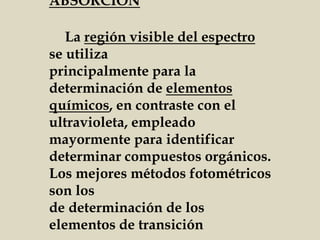 ABSORCIÓN
La región visible del espectro
se utiliza
principalmente para la
determinación de elementos
químicos, en contraste con el
ultravioleta, empleado
mayormente para identificar
determinar compuestos orgánicos.
Los mejores métodos fotométricos
son los
de determinación de los
elementos de transición
 
