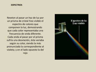 Newton al pasar un haz de luz por
un prisma de cristal hizo visible el
espectro de colores que
componen la luz, demostrando
que cada color representaba una
frecuencia de onda diferente.
Cada onda al pasar por el prisma
sufría una desviación, ésta variaba
según su color, siendo la más
pronunciada la correspondiente al
violeta; y en el lado opuesto la del
rojo
ESPECTROS
 