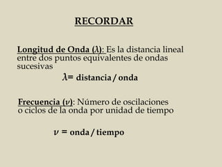 Longitud de Onda (λ): Es la distancia lineal
entre dos puntos equivalentes de ondas
sucesivas
RECORDAR
λ= distancia / onda
ν = onda / tiempo
Frecuencia (ν): Número de oscilaciones
o ciclos de la onda por unidad de tiempo
 