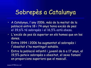 Sobrepès a Catalunya A Catalunya, l'any 2006, més de la meitat de la població entre 18 i 74 anys tenia excés de pes:  el 39,6% té sobrepès i el 16,5% està obesa .  L'excés de pes és superior en els homes que en les dones.  Entre 1994 i 2006 ha augmentat el sobrepès i l'obesitat s'ha mantingut estable.  Entre la població infantil i juvenil de 6 a 17 anys, el 19,5% pateix sobrepès o obesitat, el sexe femení en proporcions superiors que el masculí.  