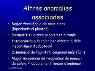 Altres anomalies associades Major freqüència de peus plans (hiperlaxitud plantar) Dermatitis i altres problemes cutanis Intolerància a la calor per alteració dels mecanismes d’adaptació Disminució de l’agilitat, caigudes més fàcils Major incidència de neoplàsies de mama i de colon. Probablement també d’endometri 