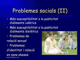 Problemes socials (II) Més susceptibilitat a la publicitat d’aliments calòrics Més susceptibilitat a la publicitat d’aliments dietètics Problemes de  relació sexual Problemes d’identitat i relació  en nens obesos 
