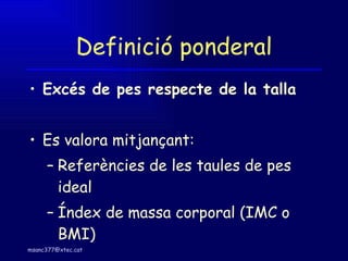 Definició ponderal Excés de pes respecte de la talla Es valora mitjançant: Referències de les taules de pes ideal Índex de massa corporal (IMC o BMI) 