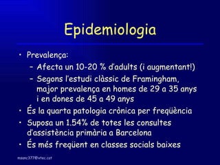 Epidemiologia Prevalença: Afecta un 10-20 % d’adults (i augmentant!) Segons l’estudi clàssic de Framingham, major prevalença en homes de 29 a 35 anys i en dones de 45 a 49 anys És la quarta patologia crònica per freqüència Suposa un 1.54% de totes les consultes d’assistència primària a Barcelona És més freqüent en classes socials baixes 