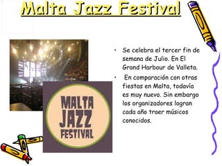 Malta Jazz Festival Se celebra el tercer fin de semana de Julio. En El Grand Harbour de Valleta. En comparación con otras fiestas en Malta, todavía es muy nuevo. Sin embargo los organizadores logran cada año traer músicos conocidos. 