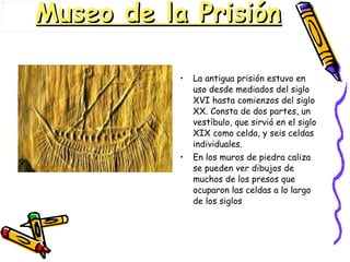 Museo de la Prisión La antigua prisión estuvo en uso desde mediados del siglo XVI hasta comienzos del siglo XX. Consta de dos partes, un vestíbulo, que sirvió en el siglo XIX como celda, y seis celdas individuales.  En los muros de piedra caliza se pueden ver dibujos de muchos de los presos que ocuparon las celdas a lo largo de los siglos  