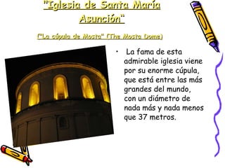 "Iglesia de Santa María Asunción“ ("La cúpula de Mosta" (The Mosta Dome)   La fama de esta admirable iglesia viene por su enorme cúpula, que está entre las más grandes del mundo, con un diámetro de nada más y nada menos que 37 metros. 