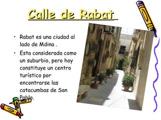 Calle de Rabat   Rabat es una ciudad al lado de Mdina . Esta considerada como un suburbio, pero hoy constituye un centro turístico por encontrarse las catacumbas de San Pablo. 