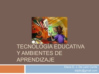 TECNOLOGÍA EDUCATIVA
Y AMBIENTES DE
APRENDIZAJE
Diana D. J. De León Cerda
ddjdlc@gmail.com
 