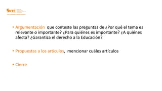 • Argumentación que conteste las preguntas de ¿Por qué el tema es
relevante o importante? ¿Para quiénes es importante? ¿A quiénes
afecta? ¿Garantiza el derecho a la Educación?
• Propuestas a los artículos, mencionar cuáles artículos
• Cierre
 