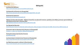 Bibliografía
Ley General de Educación
https://www.diputados.gob.mx/LeyesBiblio/pdf/LGE.pdf
Ley General de las Personas con Discapacidad
https://www.diputados.gob.mx/LeyesBiblio/abro/lgpd/LGPD_abro.pdf)
Declaración de Salamanca
Declaración de Salamanca (sep.gob.mx)
Objetivos de Desarrollo Sostenible – Objetivo 4 Garantizar una educación inclusiva, equitativa y de calidad y promover oportunidades de
aprendizaje durante toda la vida para todos
sdg4-databook-global-ed-indicators-2019-sp.pdf (unesco.org)
Foro Mundial de Educación
World Education Forum; Foro Mundial sobre la Educación, Dakar, Senegal, 26-28 de abril de 2000: informe final; 2000 (mineduc.cl)
Convención sobre los Derechos de las Personas con Discapacidad
Convenci_n_sobre_los_Derechos_2008.pdf (www.gob.mx)
Declaración Universal de Derechos Humanos
spn.pdf (ohchr.org)
Ley General para la Inclusión de las Personas con Discapacidad
https://www.diputados.gob.mx/LeyesBiblio/pdf/LGIPD.pdf
Ley Federal para prevenir y eliminar la Discriminación
https://www.diputados.gob.mx/LeyesBiblio/pdf/LFPED.pdf
 