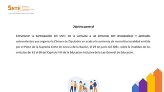 Objetivo general
Estructurar la participación del SNTE en la Consulta a las personas con discapacidad y aptitudes
sobresalientes que organiza la Cámara de Diputados en acato a la sentencia de inconstitucionalidad emitida
por el Pleno de la Suprema Corte de Justicia de la Nación, el 29 de junio del 2021, sobre la invalidez de los
artículos del 61 al 68 del Capítulo VIII de la Educación Inclusiva de la Ley General de Educación.
 