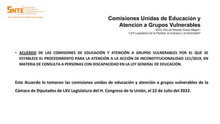 • ACUERDO DE LAS COMISIONES DE EDUCACIÓN Y ATENCIÓN A GRUPOS VULNERABLES POR EL QUE SE
ESTABLECE EL PROCEDIMIENTO PARA LA ATENCIÓN A LA ACCIÓN DE INCONSTITUCIONALIDAD 121/2019, EN
MATERIA DE CONSULTA A PERSONAS CON DISCAPACIDAD EN LA LEY GENERAL DE EDUCACIÓN.
Este Acuerdo lo tomaron las comisiones unidas de educación y atención a grupos vulnerables de la
Cámara de Diputados de LXV Legislatura del H. Congreso de la Unión, el 22 de Julio del 2022.
Comisiones Unidas de Educación y
Atención a Grupos Vulnerables
“2022, Año de Ricardo Flores Magón”
“LXV Legislatura de la Paridad, la Inclusión y la Diversidad”
 