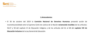 1.Antecedentes
• El 30 de octubre del 2019 la Comisión Nacional de Derechos Humanos presentó acción de
inconstitucionalidad ante la Suprema Corte de Justicia de la Nación reclamando invalidez de los artículos:
56,57 y 58 del capítulo VI de Educación Indígena y de los artículos del 61 al 68 del capítulo VIII de
Educación Inclusiva de la Ley General de Educación.
 