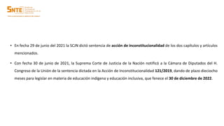• En fecha 29 de junio del 2021 la SCJN dictó sentencia de acción de inconstitucionalidad de los dos capítulos y artículos
mencionados.
• Con fecha 30 de junio de 2021, la Suprema Corte de Justicia de la Nación notificó a la Cámara de Diputados del H.
Congreso de la Unión de la sentencia dictada en la Acción de Inconstitucionalidad 121/2019, dando de plazo dieciocho
meses para legislar en materia de educación indígena y educación inclusiva, que fenece el 30 de diciembre de 2022.
 