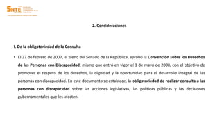 2. Consideraciones
I. De la obligatoriedad de la Consulta
• El 27 de febrero de 2007, el pleno del Senado de la República, aprobó la Convención sobre los Derechos
de las Personas con Discapacidad, mismo que entró en vigor el 3 de mayo de 2008, con el objetivo de
promover el respeto de los derechos, la dignidad y la oportunidad para el desarrollo integral de las
personas con discapacidad. En este documento se establece, la obligatoriedad de realizar consulta a las
personas con discapacidad sobre las acciones legislativas, las políticas públicas y las decisiones
gubernamentales que les afecten.
 