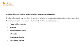 III. De los elementos mínimos para la consulta a personas con discapacidad.
El Tribunal Pleno de la Suprema Corte de Justicia de la Nación ha considerado los elementos mínimos sobre cómo
formular una consulta a personas con discapacidad, resolviendo que ésta debe ser:
 Previa, pública y abierta.
 Accesible.
 Preferentemente directa.
 Informada.
 Regular y significativa.
 Participación efectiva.
 