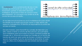 la multiplexión es la combinación de dos o más
canales de información en un solo medio de
transmisión usando un dispositivo llamado
multiplexor. El proceso inverso se conoce como
demultiplexión. Un concepto muy similar es el de
control de acceso al medio.
En las telecomunicaciones se usa la multiplexación para dividir
las señales en el medio por el que vayan a viajar dentro del
espectro radioeléctrico. El término es equivalente al control de
acceso al medio.
De esta manera, para transmitir los canales de televisión por
aire, vamos a tener un ancho de frecuencia x, el cual habrá
que multiplexar para que entren la mayor cantidad posible de
canales de tv. Entonces se dividen los canales en un ancho de
banda de 6Mhz (en gran parte de Europa y América, mientras
que en otros países el ancho de banda es de 8 Mhz). En este
caso se utiliza una multiplexación por división de frecuencia
FDM.
 