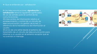  Que se entiende por señalización
En las telecomunicaciones, signalización o
señalización tiene los siguientes significados:
•El uso de señales para el control de las
comunicaciones.
•El intercambio de información relativo al
establecimiento y control de un circuito de
telecomunicación y la gestión de la red, a
diferencia de la transferencia de información al
usuario.
•El envío de una señal desde el extremo de
transmisión de un circuito de telecomunicación para
informar a un usuario en el extremo receptor que se
va a enviar un mensaje.
 
