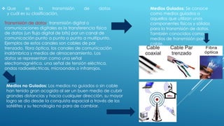  Que es la transmisión de datos
y cuál es su clasificación.
Transmisión de datos, transmisión digital o
comunicaciones digitales es la transferencia física
de datos (un flujo digital de bits) por un canal de
comunicación punto a punto o punto a multipunto.
Ejemplos de estos canales son cables de par
trenzado, fibra óptica, los canales de comunicación
inalámbrica y medios de almacenamiento. Los
datos se representan como una señal
electromagnética, una señal de tensión eléctrica,
ondas radioeléctricas, microondas o infrarrojos.
Medios Guiados: Se conoce
como medios guiados a
aquellos que utilizan unos
componentes físicos y sólidos
para la transmisión de datos.
También conocidos como
medios de transmisión por
cable.
Medios no Guiados: Los medios no guiados o sin cable
han tenido gran acogida al ser un buen medio de cubrir
grandes distancias y hacia cualquier dirección, su mayor
logro se dio desde la conquista espacial a través de los
satélites y su tecnología no para de cambiar.
 