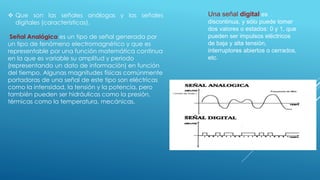  Que son las señales análogas y las señales
digitales (características).
Señal Analógica es un tipo de señal generada por
un tipo de fenómeno electromagnético y que es
representable por una función matemática continua
en la que es variable su amplitud y periodo
(representando un dato de información) en función
del tiempo. Algunas magnitudes físicas comúnmente
portadoras de una señal de este tipo son eléctricas
como la intensidad, la tensión y la potencia, pero
también pueden ser hidráulicas como la presión,
térmicas como la temperatura, mecánicas.
Una señal digital es
discontinua, y sólo puede tomar
dos valores o estados: 0 y 1, que
pueden ser impulsos eléctricos
de baja y alta tensión,
interruptores abiertos o cerrados,
etc.
 