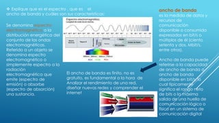  Explique que es el espectro , que es el
ancho de banda y cuáles son sus características:
Se denomina espectro
electromagnético a la
distribución energética del
conjunto de las ondas
electromagnéticas.
Referido a un objeto se
denomina espectro
electromagnético o
simplemente espectro a la
radiación
electromagnética que
emite (espectro de
emisión) o absorbe
(espectro de absorción)
una sustancia.
ancho de banda
es la medida de datos y
recursos de
comunicación
disponible o consumida
expresados en bit/s o
múltiplos de él (ciento
setenta y dos, Mbit/s,
entre otros).
Ancho de banda puede
referirse a la capacidad
de ancho de banda o
ancho de banda
disponible en bit/s, lo
cual típicamente
significa el rango neto
de bits o la máxima
salida de una huella de
comunicación lógico o
físico en un sistema de
comunicación digital
El ancho de banda es finito, no es
gratuito, es fundamental a la hora de
Analizar el rendimiento de una red,
diseñar nuevas redes y comprender el
internet
 